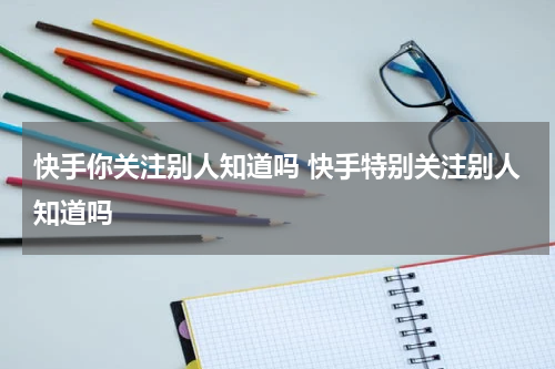 快手你关注别人知道吗 快手特别关注别人知道吗