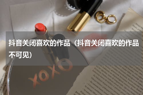 抖音关闭喜欢的作品（抖音关闭喜欢的作品不可见）