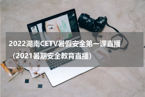 2022湖南CETV暑假安全第一课直播（2021暑期安全教育直播）