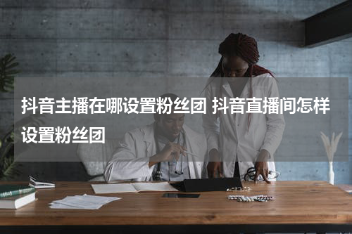 抖音主播在哪设置粉丝团 抖音直播间怎样设置粉丝团