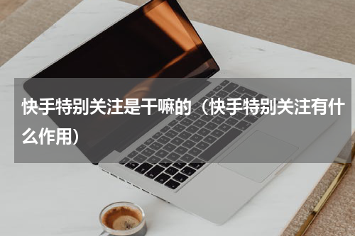 快手特别关注是干嘛的（快手特别关注有什么作用）