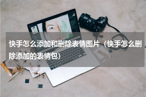 快手怎么添加和删除表情图片（快手怎么删除添加的表情包）