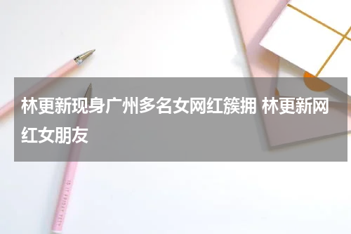 林更新现身广州多名女网红簇拥 林更新网红女朋友