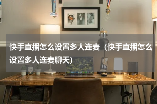 快手直播怎么设置多人连麦（快手直播怎么设置多人连麦聊天）