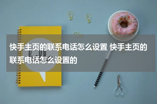 快手主页的联系电话怎么设置 快手主页的联系电话怎么设置的