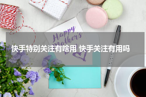 快手特别关注有啥用 快手关注有用吗