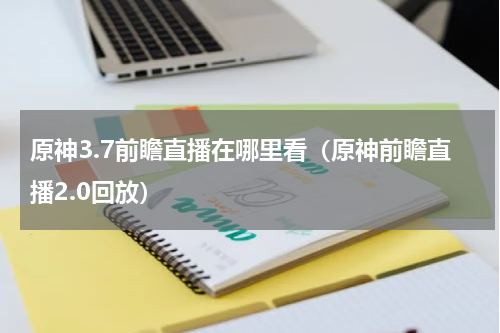 原神3.7前瞻直播在哪里看（原神前瞻直播2.0回放）