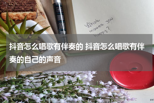 抖音怎么唱歌有伴奏的 抖音怎么唱歌有伴奏的自己的声音