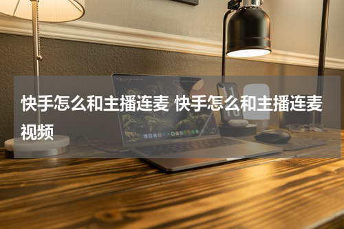 快手怎么和主播连麦 快手怎么和主播连麦视频