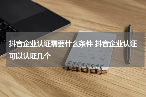 抖音企业认证需要什么条件 抖音企业认证可以认证几个