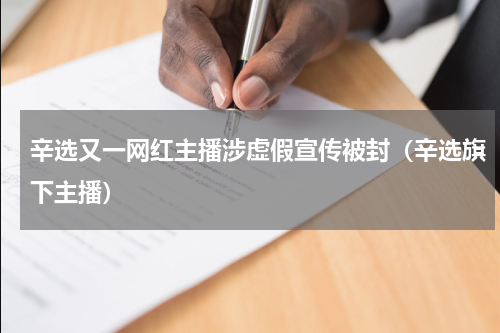 辛选又一网红主播涉虚假宣传被封（辛选旗下主播）