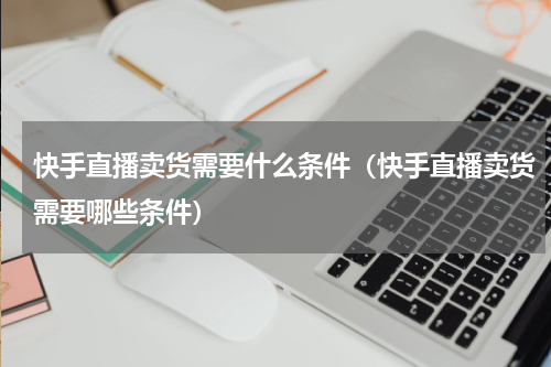 快手直播卖货需要什么条件（快手直播卖货需要哪些条件）