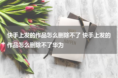 快手上发的作品怎么删除不了 快手上发的作品怎么删除不了华为