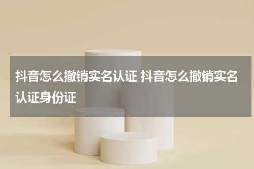 抖音怎么撤销实名认证 抖音怎么撤销实名认证身份证