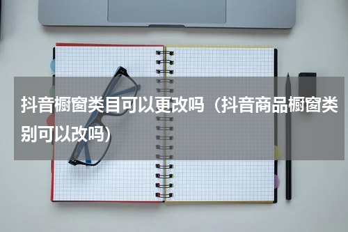 抖音橱窗类目可以更改吗（抖音商品橱窗类别可以改吗）