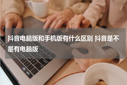抖音电脑版和手机版有什么区别 抖音是不是有电脑版