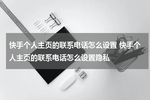 快手个人主页的联系电话怎么设置 快手个人主页的联系电话怎么设置隐私