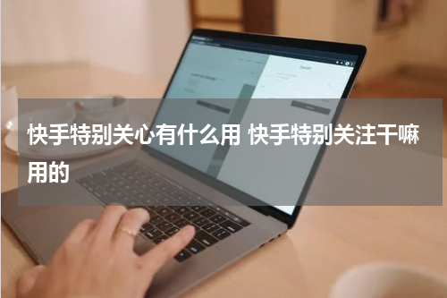 快手特别关心有什么用 快手特别关注干嘛用的
