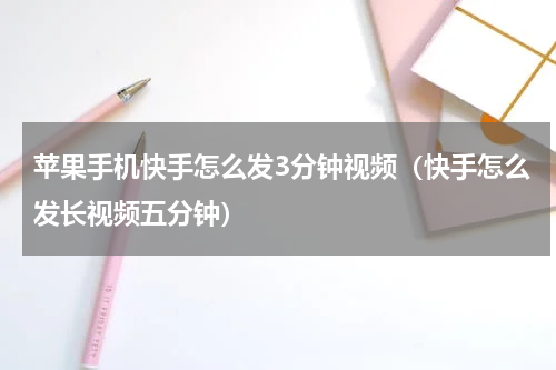 苹果手机快手怎么发3分钟视频（快手怎么发长视频五分钟）