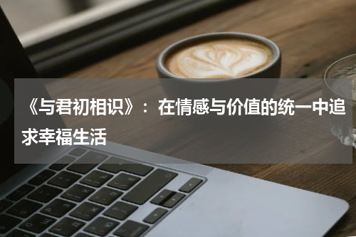 《与君初相识》：在情感与价值的统一中追求幸福生活