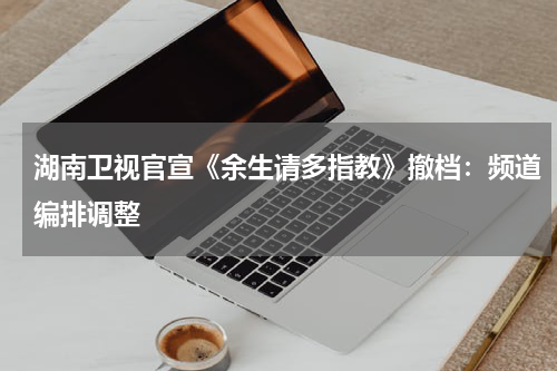 湖南卫视官宣《余生请多指教》撤档：频道编排调整