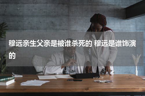 穆远亲生父亲是被谁杀死的 穆远是谁饰演的