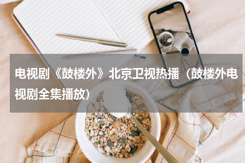 电视剧《鼓楼外》北京卫视热播（鼓楼外电视剧全集播放）