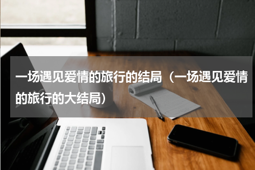一场遇见爱情的旅行的结局（一场遇见爱情的旅行的大结局）