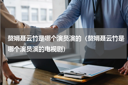 赘婿聂云竹是哪个演员演的（赘婿聂云竹是哪个演员演的电视剧）