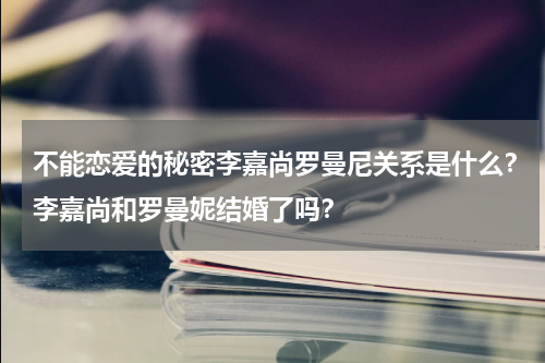 不能恋爱的秘密李嘉尚罗曼尼关系是什么？李嘉尚和罗曼妮结婚了吗？