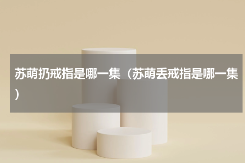 苏萌扔戒指是哪一集（苏萌丢戒指是哪一集）