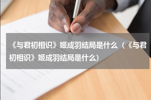 《与君初相识》姬成羽结局是什么（《与君初相识》姬成羽结局是什么）