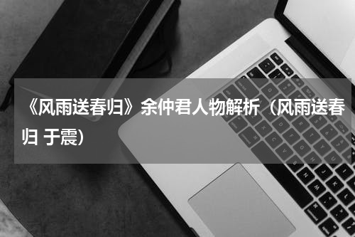 《风雨送春归》余仲君人物解析（风雨送春归 于震）