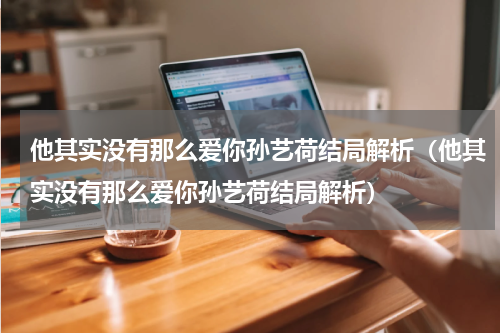他其实没有那么爱你孙艺荷结局解析（他其实没有那么爱你孙艺荷结局解析）