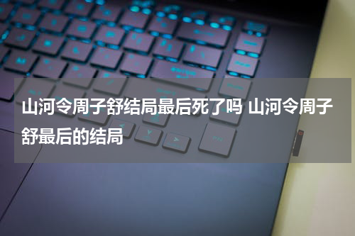 山河令周子舒结局最后死了吗 山河令周子舒最后的结局
