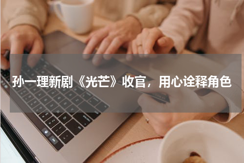 孙一理新剧《光芒》收官，用心诠释角色