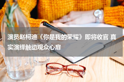 演员赵柯迪《你是我的荣耀》即将收官 真实演绎触动观众心扉