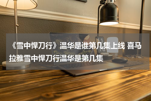 《雪中悍刀行》温华是谁第几集上线 喜马拉雅雪中悍刀行温华是第几集