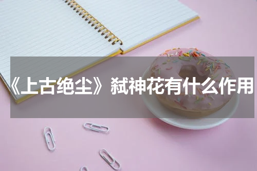 《上古绝尘》弑神花有什么作用