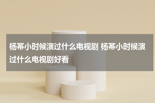 杨幂小时候演过什么电视剧 杨幂小时候演过什么电视剧好看