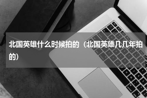 北国英雄什么时候拍的（北国英雄几几年拍的）