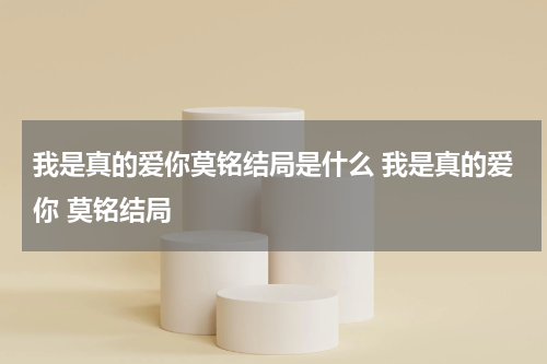我是真的爱你莫铭结局是什么 我是真的爱你 莫铭结局
