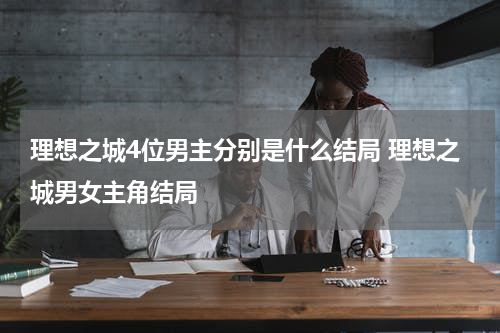 理想之城4位男主分别是什么结局 理想之城男女主角结局
