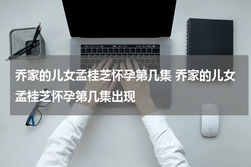 乔家的儿女孟桂芝怀孕第几集 乔家的儿女孟桂芝怀孕第几集出现