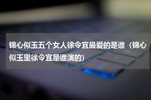 锦心似玉五个女人徐令宜最爱的是谁（锦心似玉里徐令宜是谁演的）