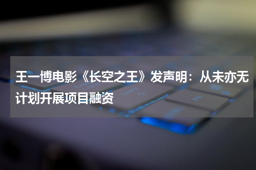 王一博电影《长空之王》发声明：从未亦无计划开展项目融资
