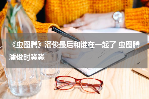 《虫图腾》潘俊最后和谁在一起了 虫图腾潘俊时淼淼