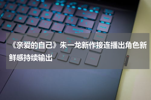 《亲爱的自己》朱一龙新作接连播出角色新鲜感持续输出