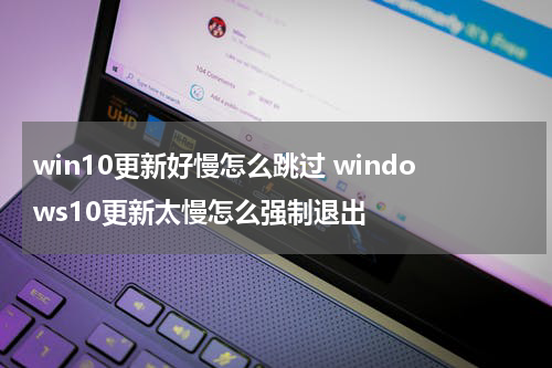 win10更新好慢怎么跳过 windows10更新太慢怎么强制退出