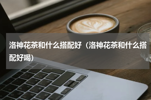 洛神花茶和什么搭配好（洛神花茶和什么搭配好喝）